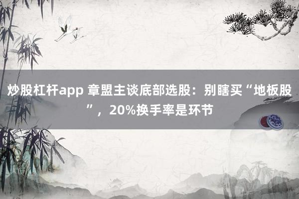 炒股杠杆app 章盟主谈底部选股：别瞎买“地板股”，20%换手率是环节