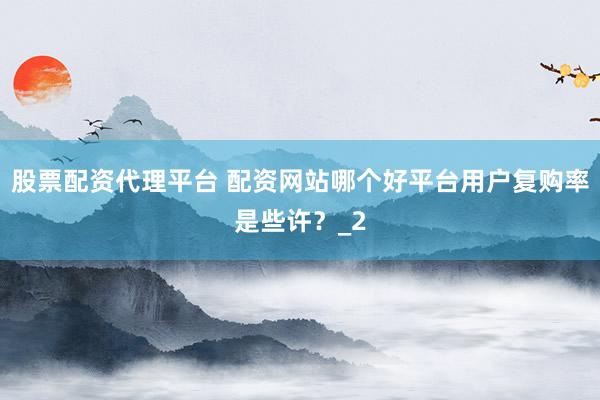 股票配资代理平台 配资网站哪个好平台用户复购率是些许？_2