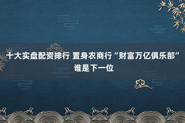 十大实盘配资排行 置身农商行“财富万亿俱乐部” 谁是下一位