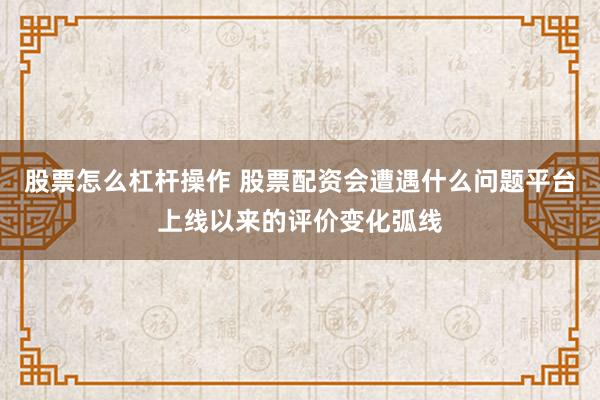 股票怎么杠杆操作 股票配资会遭遇什么问题平台上线以来的评价变化弧线