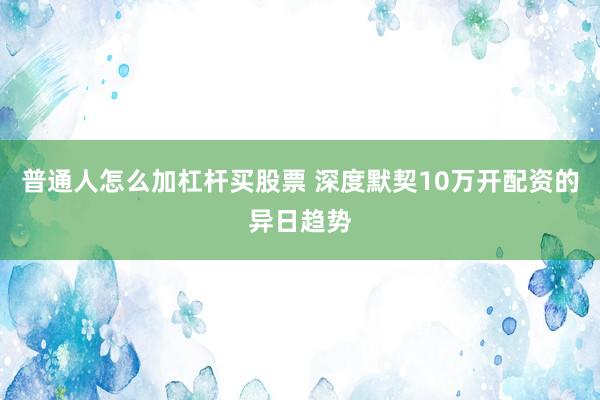 普通人怎么加杠杆买股票 深度默契10万开配资的异日趋势