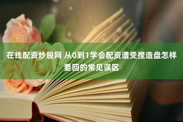 在线配资炒股网 从0到1学会配资遭受捏造盘怎样要回的常见误区