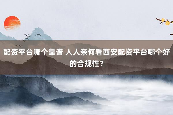配资平台哪个靠谱 人人奈何看西安配资平台哪个好的合规性？