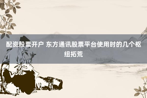 配资股票开户 东方通讯股票平台使用时的几个枢纽拓荒