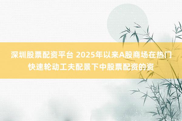 深圳股票配资平台 2025年以来A股商场在热门快速轮动工夫配景下中股票配资的资