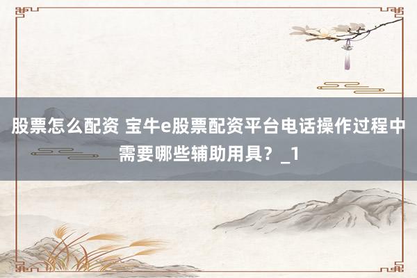 股票怎么配资 宝牛e股票配资平台电话操作过程中需要哪些辅助用具？_1