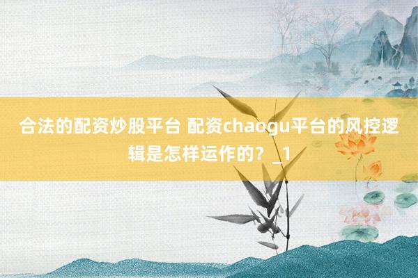 合法的配资炒股平台 配资chaogu平台的风控逻辑是怎样运作的?_1