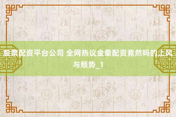 股票配资平台公司 全网热议金夆配资竟然吗的上风与颓势_1