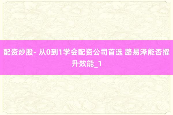 配资炒股- 从0到1学会配资公司首选 路易泽能否擢升效能_1