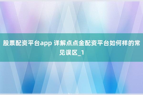 股票配资平台app 详解点点金配资平台如何样的常见误区_1